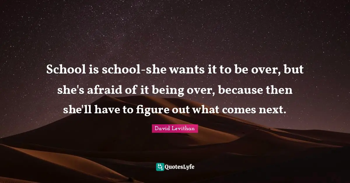 School is school-she wants it to be over, but she's afraid of it being over, because then she'll have to figure out what comes next.