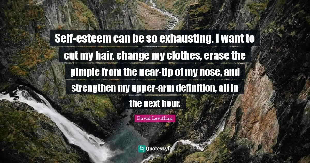Self-esteem can be so exhausting. I want to cut my hair, change my clothes, erase the pimple from the near-tip of my nose, and strengthen my upper-arm definition, all in the next hour.