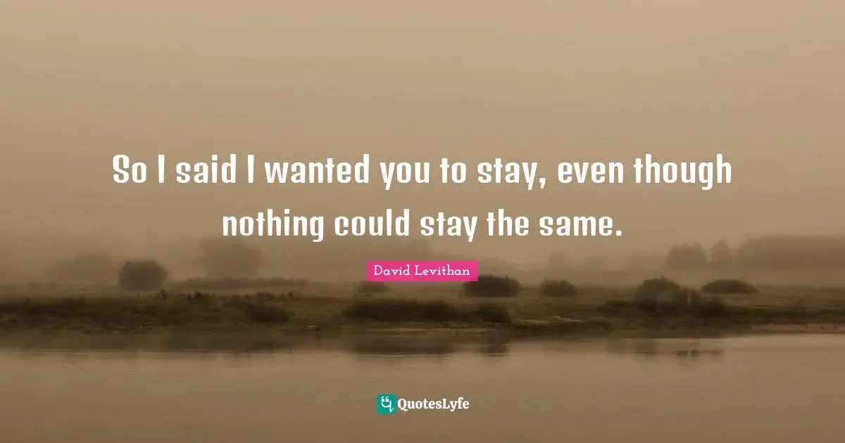 So I said I wanted you to stay, even though nothing could stay the same.