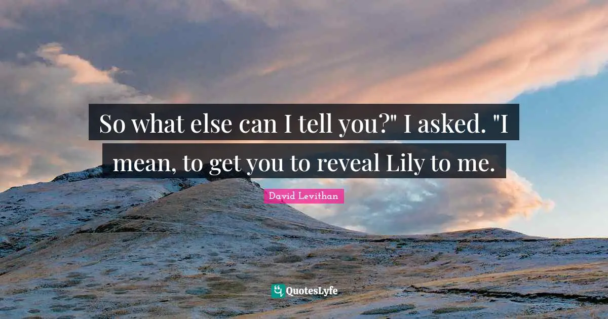 So what else can I tell you?" I asked. "I mean, to get you to reveal Lily to me.