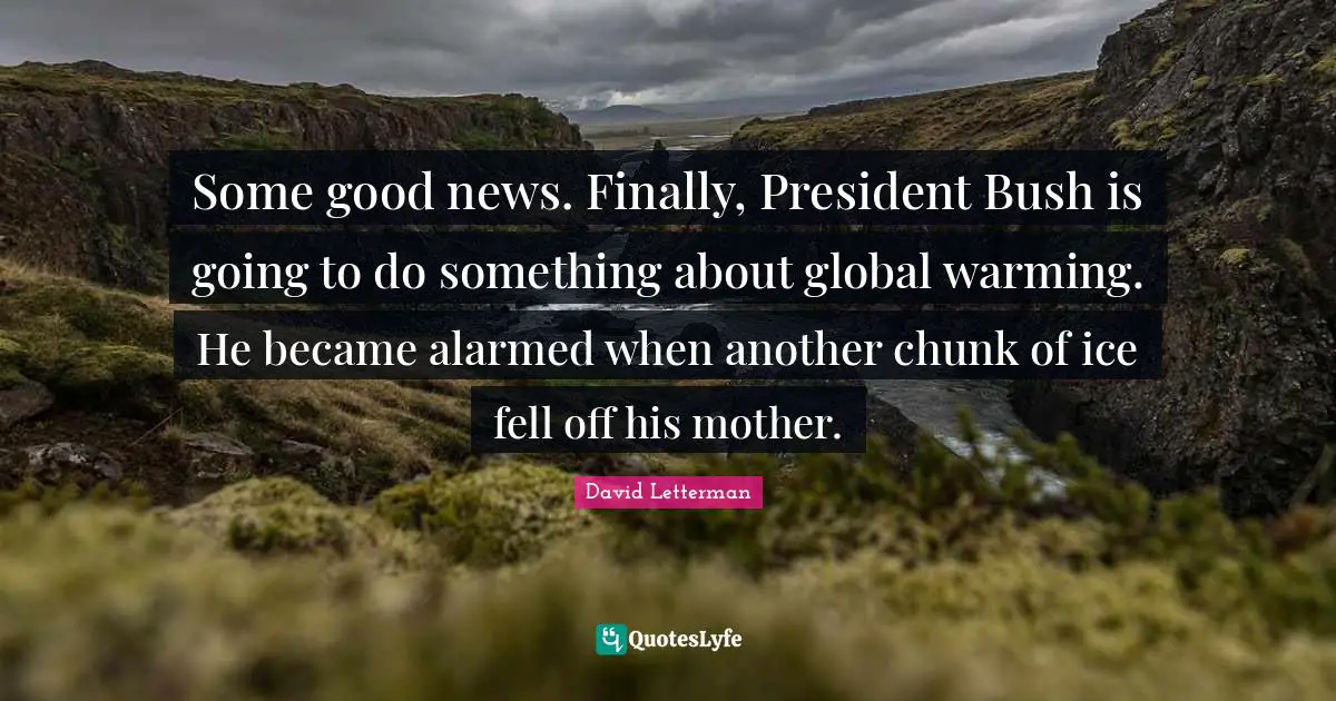 Some good news. Finally, President Bush is going to do something about global warming. He became alarmed when another chunk of ice fell off his mother.