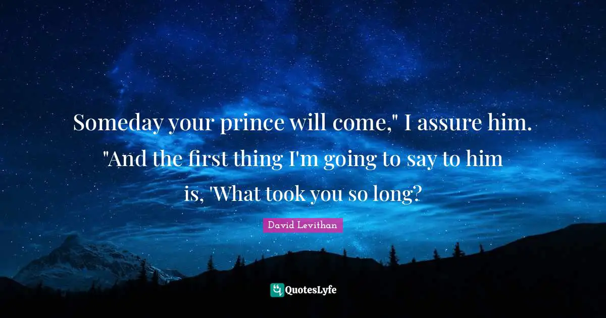 Someday your prince will come," I assure him. "And the first thing I'm going to say to him is, 'What took you so long?