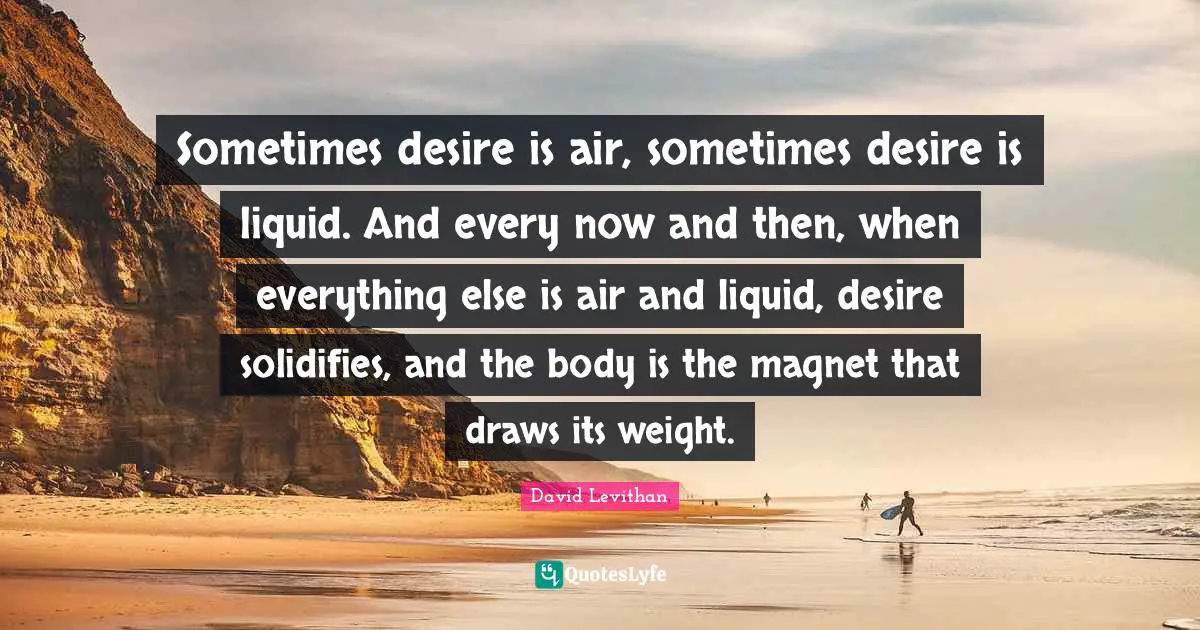 Sometimes desire is air, sometimes desire is liquid. And every now and then, when everything else is air and liquid, desire solidifies, and the body is the magnet that draws its weight.