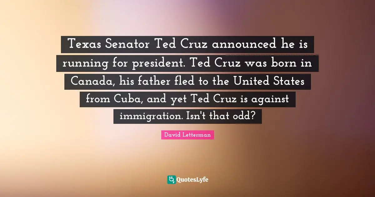 Texas Senator Ted Cruz announced he is running for president. Ted Cruz was born in Canada, his father fled to the United States from Cuba, and yet Ted Cruz is against immigration. Isn't that odd?