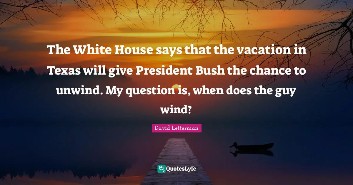 The White House says that the vacation in Texas will give President Bush the chance to unwind. My question is, when does the guy wind?