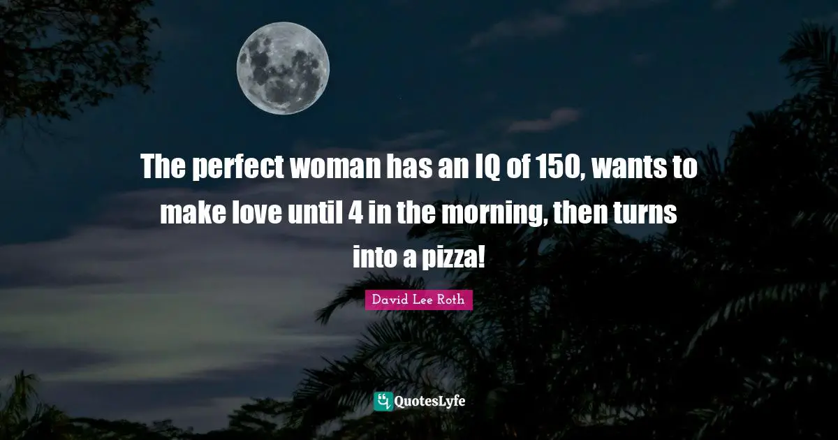 The perfect woman has an IQ of 150, wants to make love until 4 in the morning, then turns into a pizza!