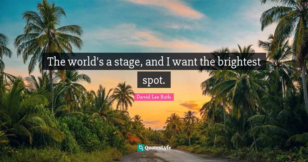 The world's a stage, and I want the brightest spot.