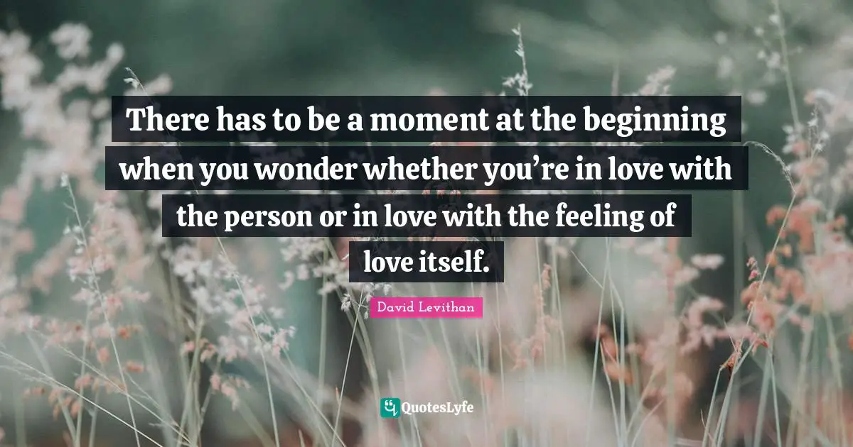 There has to be a moment at the beginning when you wonder whether you’re in love with the person or in love with the feeling of love itself.