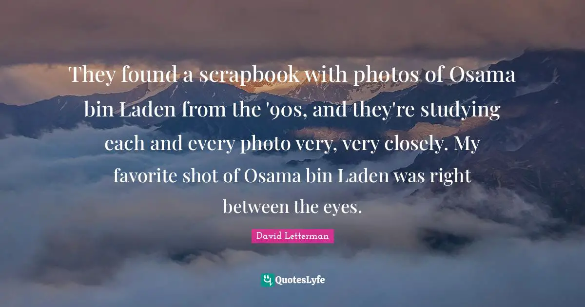 They found a scrapbook with photos of Osama bin Laden from the '90s, and they're studying each and every photo very, very closely. My favorite shot of Osama bin Laden was right between the eyes.