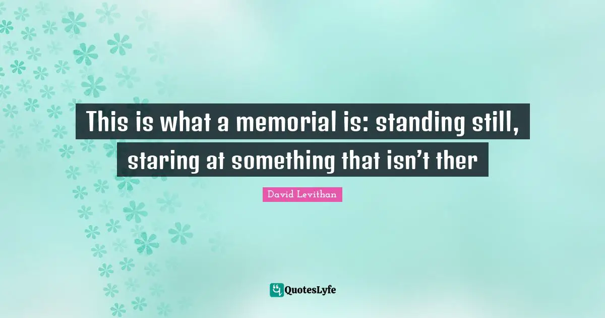 This is what a memorial is: standing still, staring at something that isn’t ther