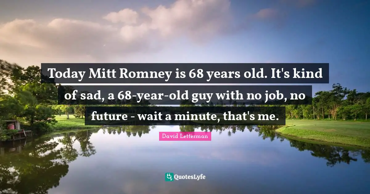 Today Mitt Romney is 68 years old. It's kind of sad, a 68-year-old guy with no job, no future - wait a minute, that's me.