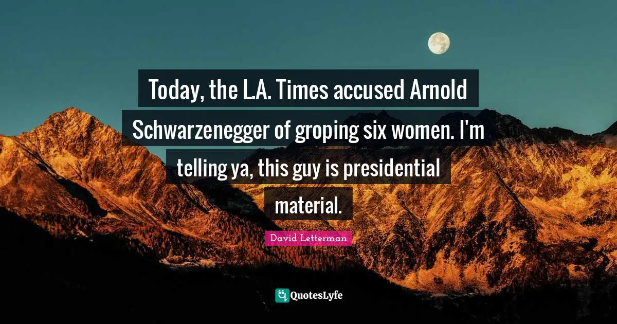 Today, the L.A. Times accused Arnold Schwarzenegger of groping six women. I'm telling ya, this guy is presidential material.