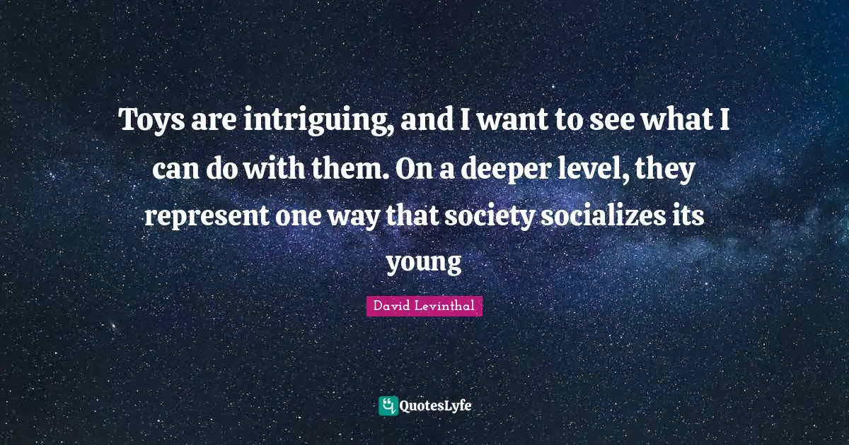 Toys are intriguing, and I want to see what I can do with them. On a deeper level, they represent one way that society socializes its young