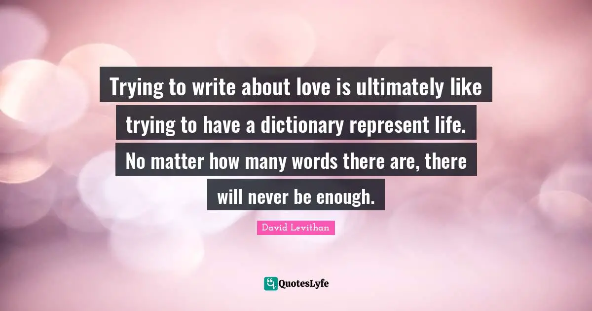 Trying to write about love is ultimately like trying to have a dictionary represent life. No matter how many words there are, there will never be enough.