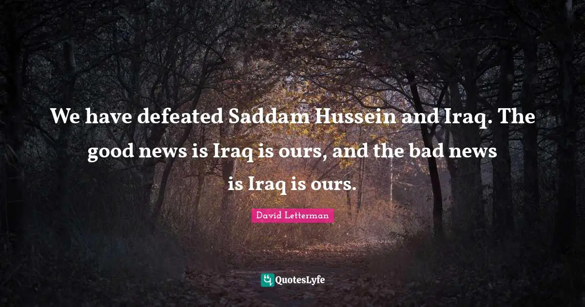 We have defeated Saddam Hussein and Iraq. The good news is Iraq is ours, and the bad news is Iraq is ours.