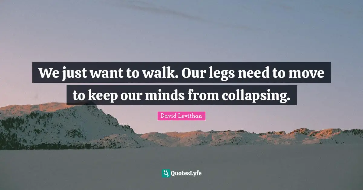 We just want to walk. Our legs need to move to keep our minds from collapsing.