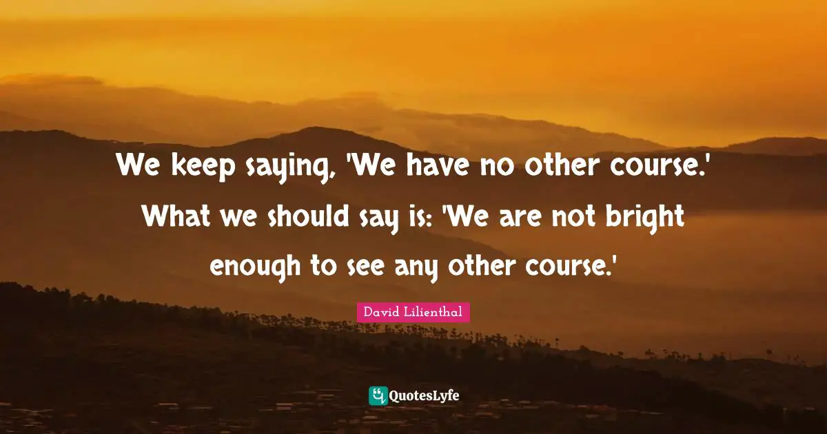 We keep saying, 'We have no other course.' What we should say is: 'We are not bright enough to see any other course.'