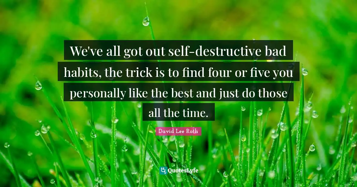 We've all got out self-destructive bad habits, the trick is to find four or five you personally like the best and just do those all the time.