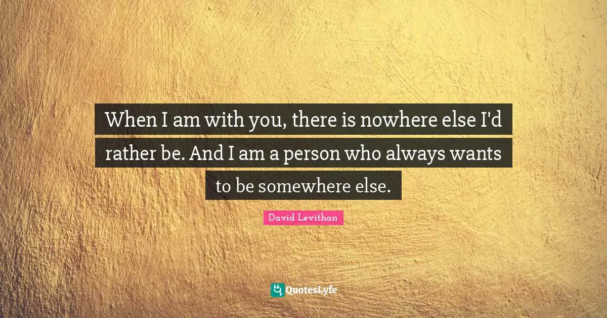 When I am with you, there is nowhere else I'd rather be. And I am a person who always wants to be somewhere else.