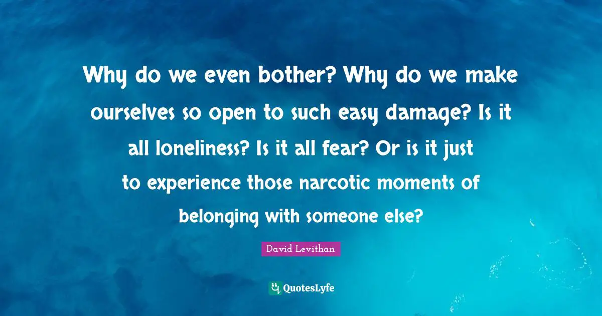 Why do we even bother? Why do we make ourselves so open to such easy damage? Is it all loneliness? Is it all fear? Or is it just to experience those narcotic moments of belonging with someone else?