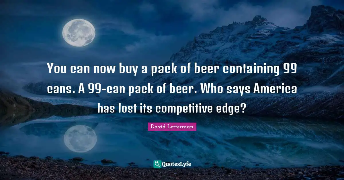 Containing Quotes: "You can now buy a pack of beer containing 99 cans. A 99-can pack of beer. Who says America has lost its competitive edge?"