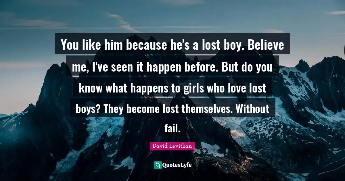You like him because he's a lost boy. Believe me, I've seen it happen before. But do you know what happens to girls who love lost boys? They become lost themselves. Without fail.