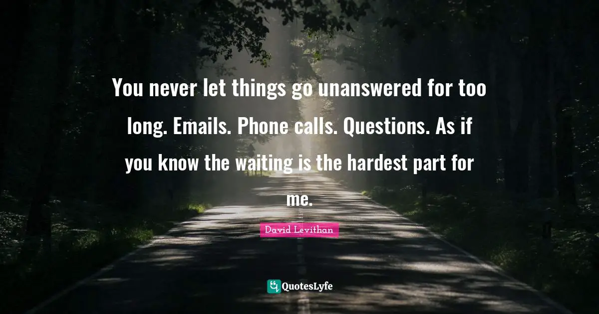 You never let things go unanswered for too long. Emails. Phone calls. Questions. As if you know the waiting is the hardest part for me.