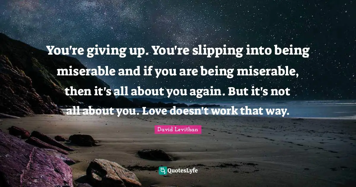 You're giving up. You're slipping into being miserable and if you are being miserable, then it's all about you again. But it's not all about you. Love doesn't work that way.