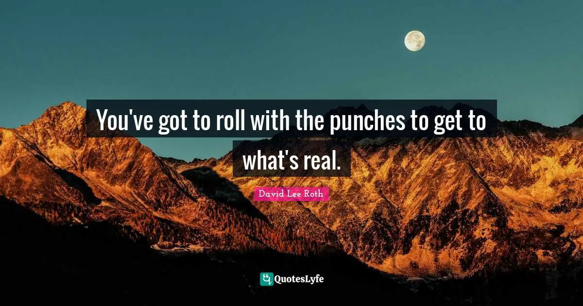 You've got to roll with the punches to get to what's real.