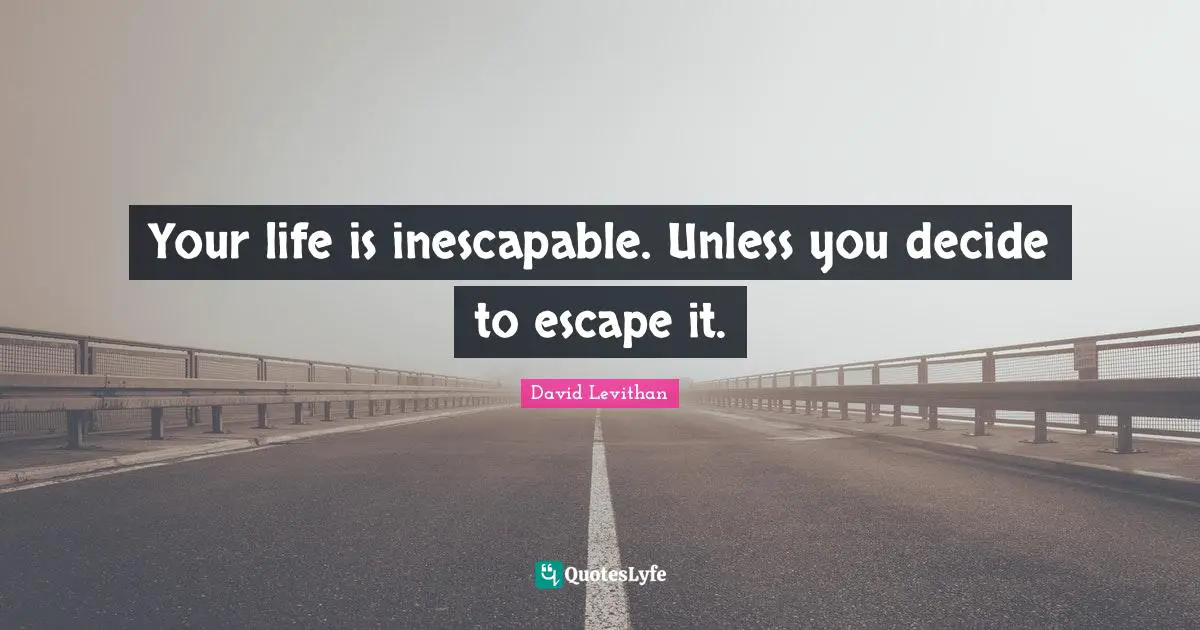 Your life is inescapable. Unless you decide to escape it.