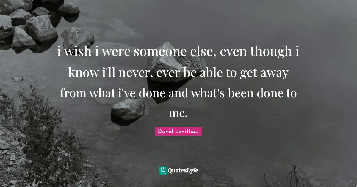 i wish i were someone else, even though i know i'll never, ever be able to get away from what i've done and what's been done to me.