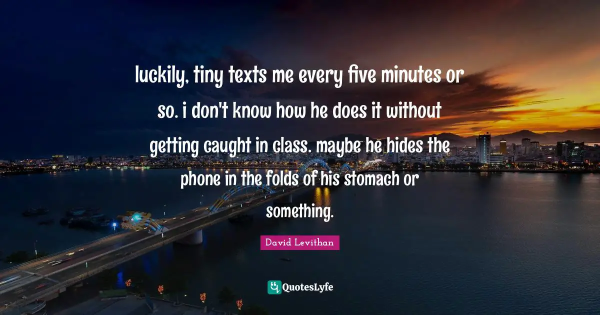 luckily, tiny texts me every five minutes or so. i don't know how he does it without getting caught in class. maybe he hides the phone in the folds of his stomach or something.