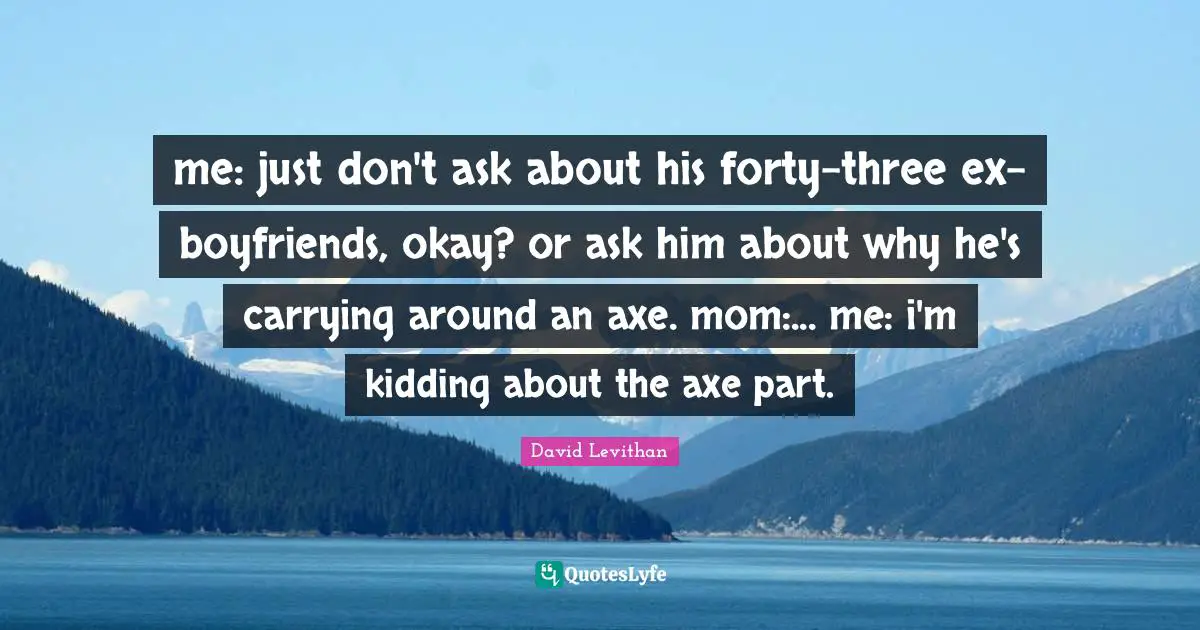 me: just don't ask about his forty-three ex-boyfriends, okay? or ask him about why he's carrying around an axe. mom:... me: i'm kidding about the axe part.