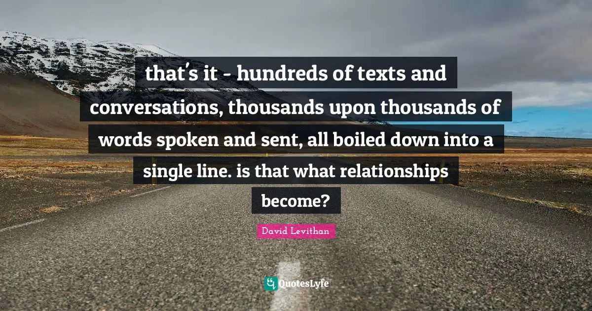 that's it - hundreds of texts and conversations, thousands upon thousands of words spoken and sent, all boiled down into a single line. is that what relationships become?