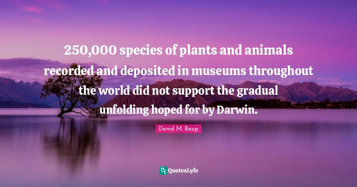 David M. Raup Quotes: "250,000 species of plants and animals recorded and deposited in museums throughout the world did not support the gradual unfolding hoped for by Darwin."