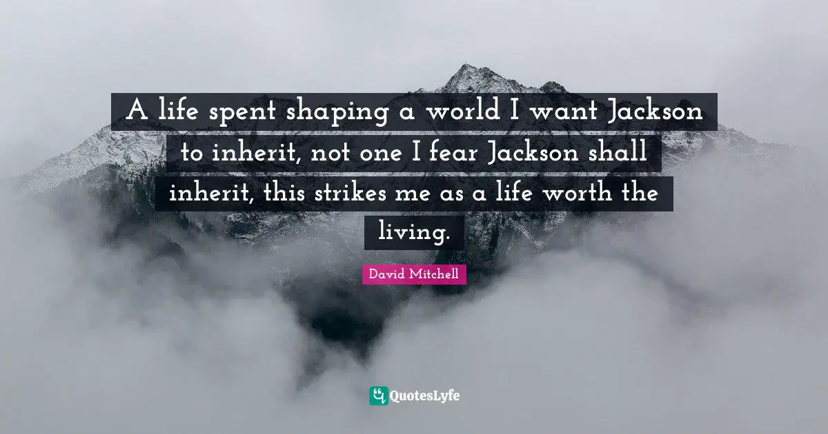 A life spent shaping a world I want Jackson to inherit, not one I fear Jackson shall inherit, this strikes me as a life worth the living.