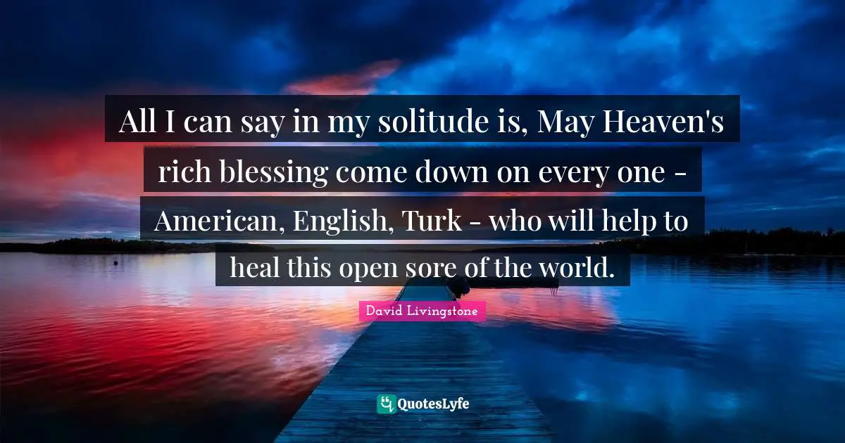 Blessing Quotes: "All I can say in my solitude is, May Heaven's rich blessing come down on every one - American, English, Turk - who will help to heal this open sore of the world."