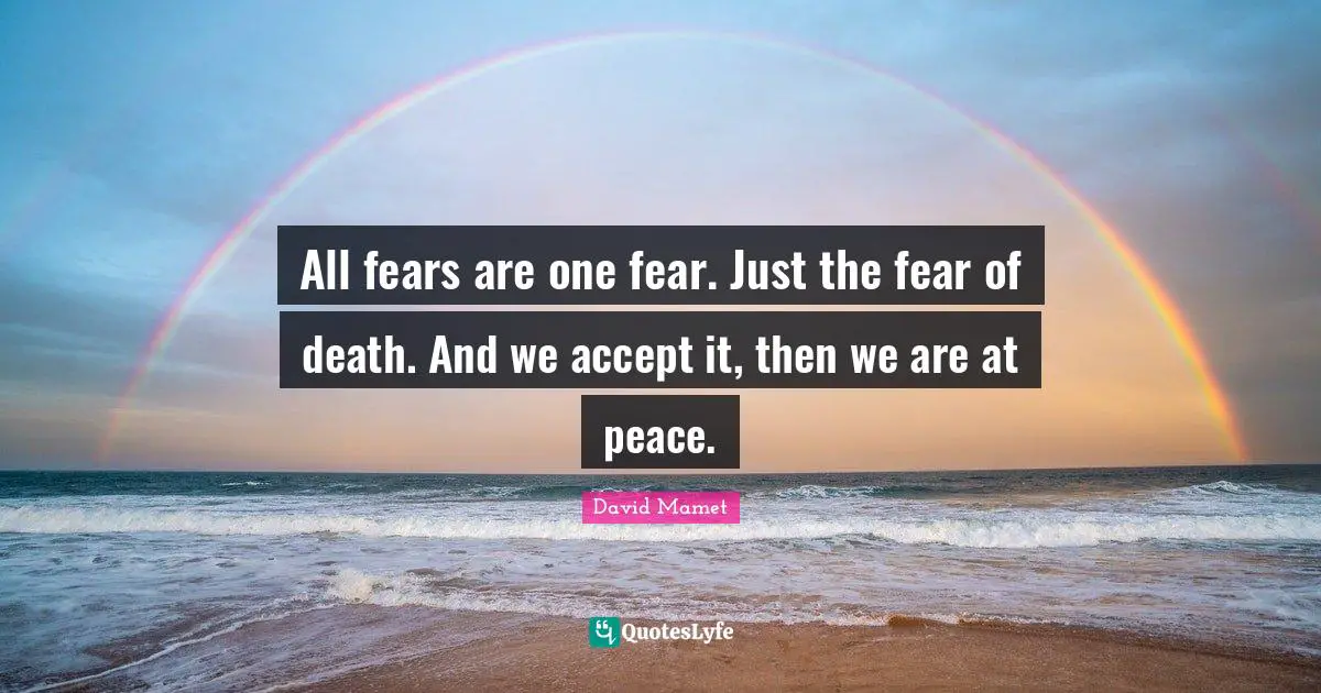 All fears are one fear. Just the fear of death. And we accept it, then we are at peace.