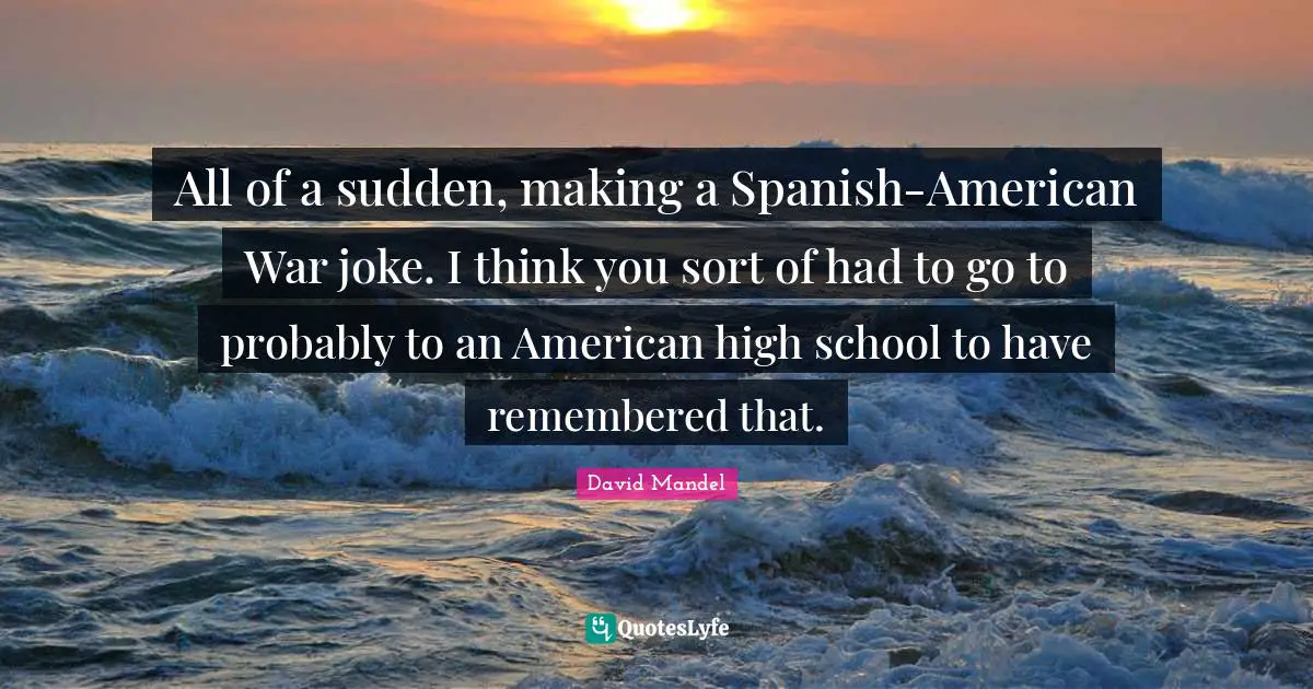 All of a sudden, making a Spanish-American War joke. I think you sort of had to go to probably to an American high school to have remembered that.