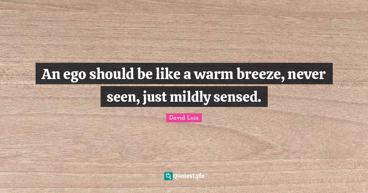 An ego should be like a warm breeze, never seen, just mildly sensed.