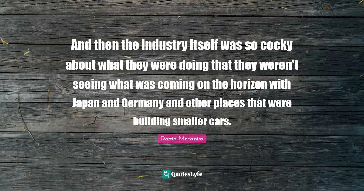 And then the industry itself was so cocky about what they were doing that they weren't seeing what was coming on the horizon with Japan and Germany and other places that were building smaller cars.