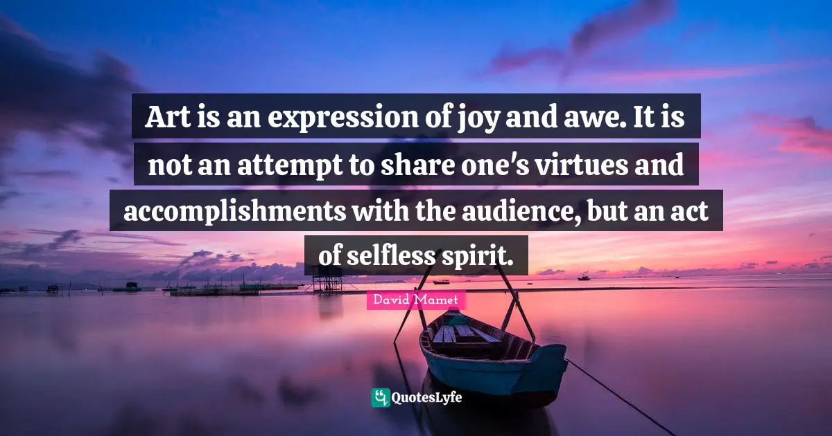 Art is an expression of joy and awe. It is not an attempt to share one's virtues and accomplishments with the audience, but an act of selfless spirit.