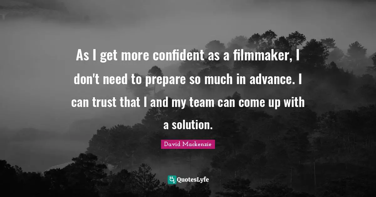 As I get more confident as a filmmaker, I don't need to prepare so much in advance. I can trust that I and my team can come up with a solution.