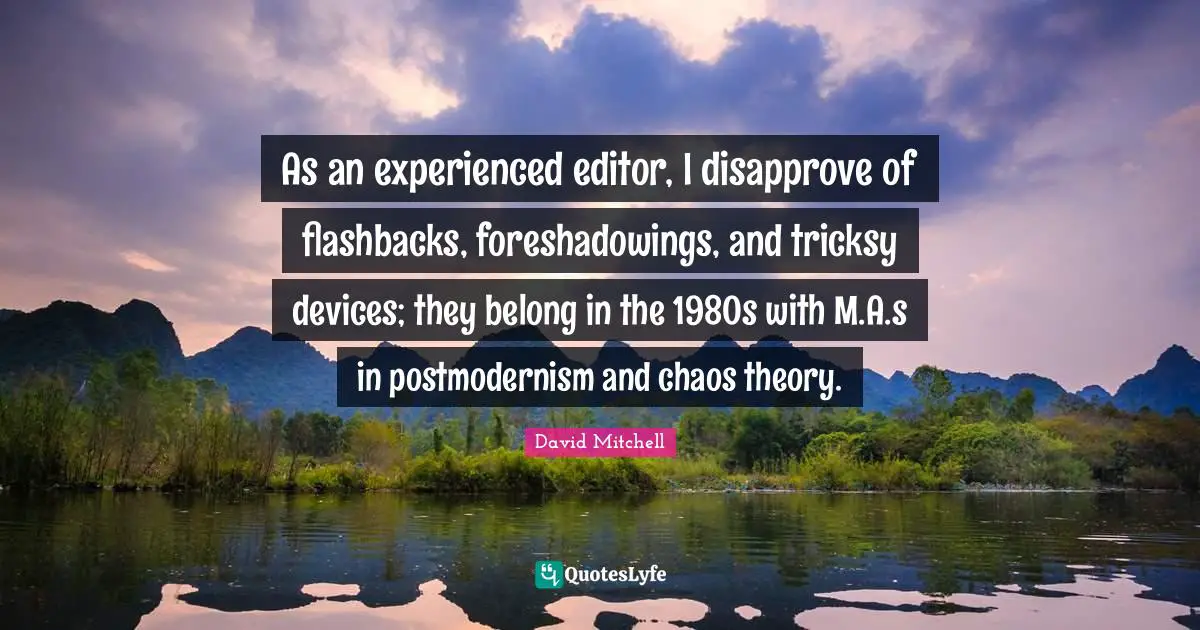 As an experienced editor, I disapprove of flashbacks, foreshadowings, and tricksy devices; they belong in the 1980s with M.A.s in postmodernism and chaos theory.