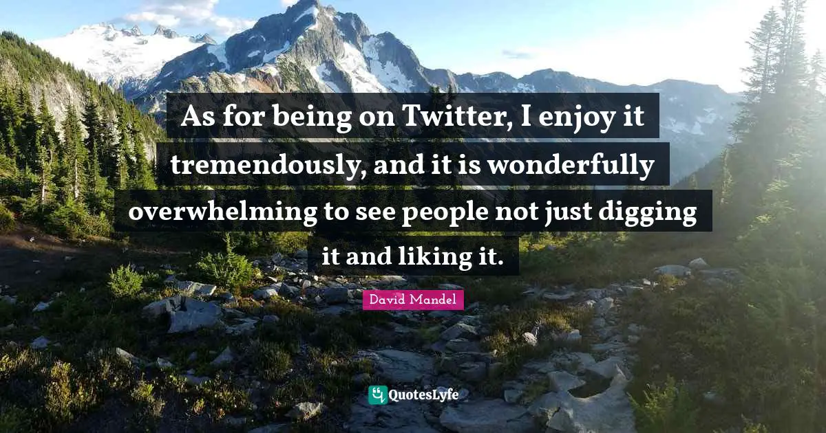 As for being on Twitter, I enjoy it tremendously, and it is wonderfully overwhelming to see people not just digging it and liking it.