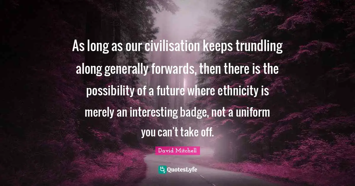 As long as our civilisation keeps trundling along generally forwards, then there is the possibility of a future where ethnicity is merely an interesting badge, not a uniform you can't take off.