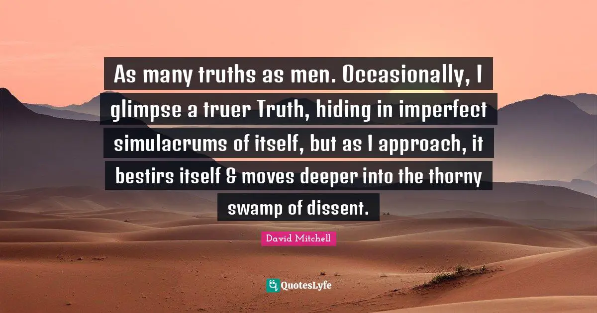 As many truths as men. Occasionally, I glimpse a truer Truth, hiding in imperfect simulacrums of itself, but as I approach, it bestirs itself & moves deeper into the thorny swamp of dissent.
