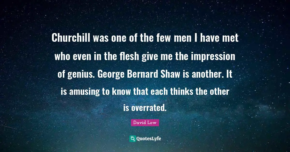 Churchill was one of the few men I have met who even in the flesh give me the impression of genius. George Bernard Shaw is another. It is amusing to know that each thinks the other is overrated.