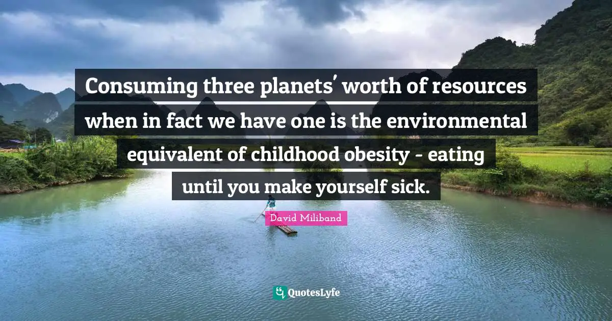 Ed Miliband Quotes: "Consuming three planets' worth of resources when in fact we have one is the environmental equivalent of childhood obesity - eating until you make yourself sick."