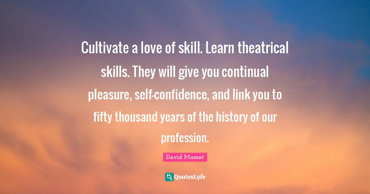 Cultivate a love of skill. Learn theatrical skills. They will give you continual pleasure, self-confidence, and link you to fifty thousand years of the history of our profession.